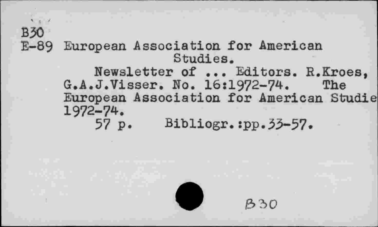 ﻿B30 E-89
European Association for American Studies.
Newsletter of ... Editors. R.Kroes, G.A.J.Visser. No. 16:1972-74. The European Association for American Studie 1972-74.
57 p. Bibliogr.:pp.53-57.
&?>O